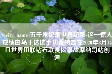新沂五千米纪录世界纪录-这一惊人成绩由乌干达选手切普特盖在2020年8月14日世界田联钻石联赛揭幕战摩纳哥站创造