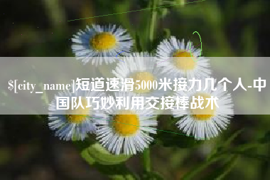 新沂短道速滑5000米接力几个人-中国队巧妙利用交接棒战术