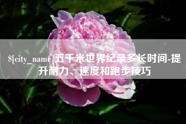 新沂五千米世界纪录多长时间-提升耐力、速度和跑步技巧
