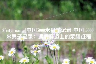 新沂中国5000米男子记录-中国 5000 米男子记录：速滑赛道上的荣耀征程