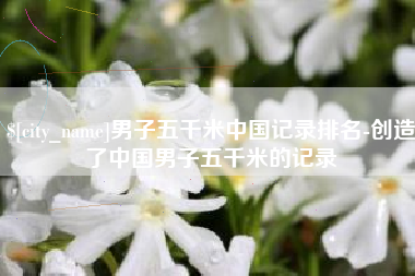 新沂男子五千米中国记录排名-创造了中国男子五千米的记录