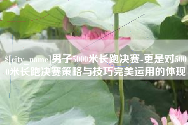 新沂男子5000米长跑决赛-更是对5000米长跑决赛策略与技巧完美运用的体现