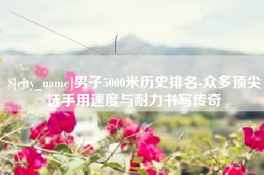 新沂男子5000米历史排名-众多顶尖选手用速度与耐力书写传奇