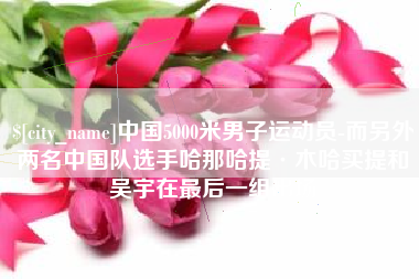 新沂中国5000米男子运动员-而另外两名中国队选手哈那哈提·木哈买提和吴宇在最后一组出场