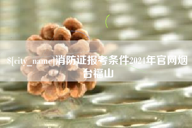 新沂消防证报考条件2024年官网烟台福山